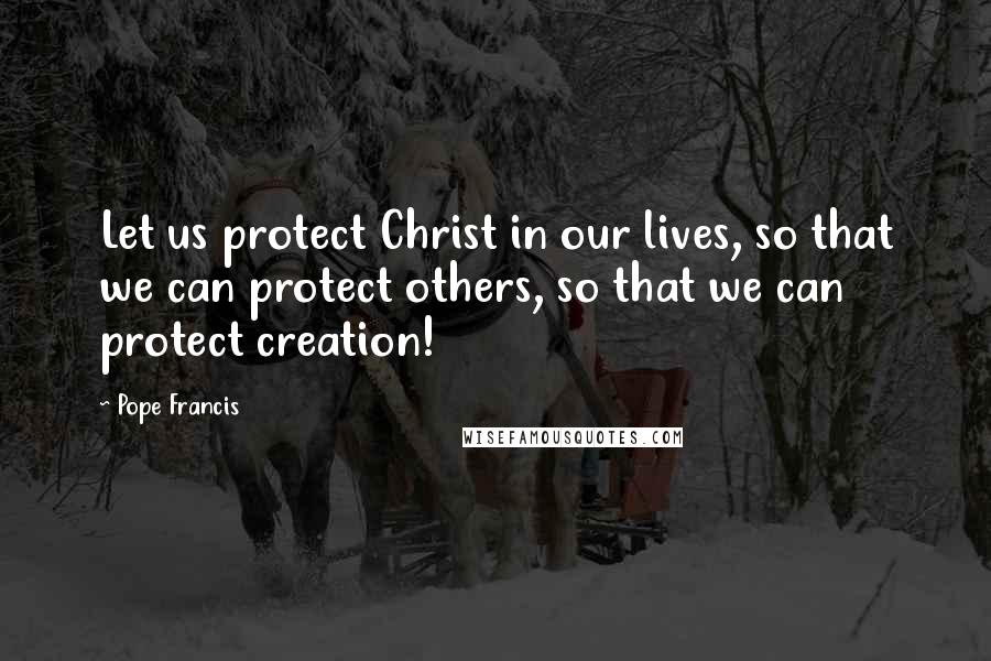 Pope Francis Quotes: Let us protect Christ in our lives, so that we can protect others, so that we can protect creation!