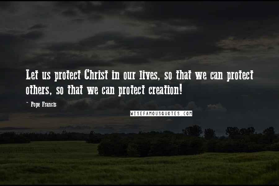 Pope Francis Quotes: Let us protect Christ in our lives, so that we can protect others, so that we can protect creation!