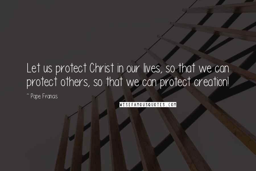 Pope Francis Quotes: Let us protect Christ in our lives, so that we can protect others, so that we can protect creation!