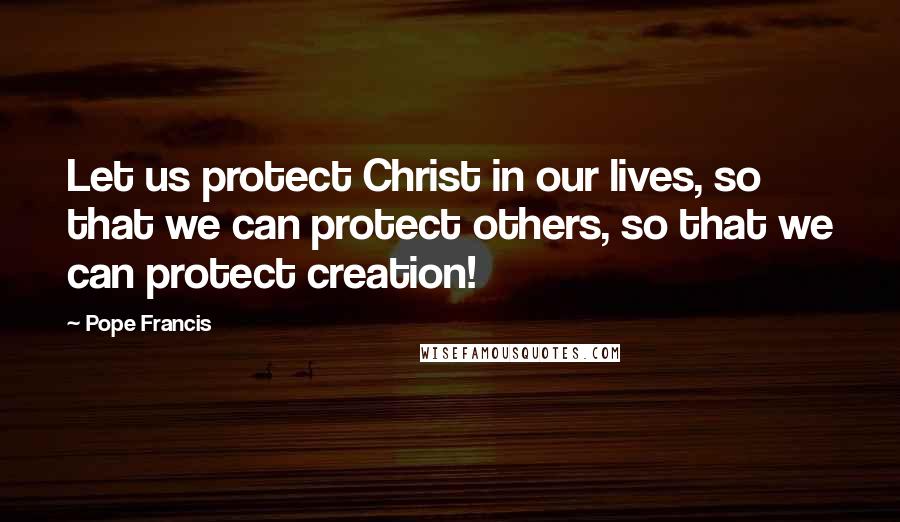 Pope Francis Quotes: Let us protect Christ in our lives, so that we can protect others, so that we can protect creation!