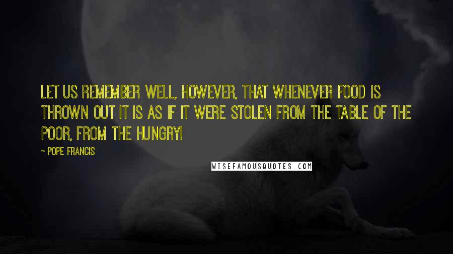 Pope Francis Quotes: Let us remember well, however, that whenever food is thrown out it is as if it were stolen from the table of the poor, from the hungry!