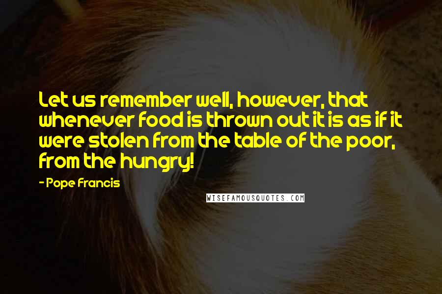 Pope Francis Quotes: Let us remember well, however, that whenever food is thrown out it is as if it were stolen from the table of the poor, from the hungry!