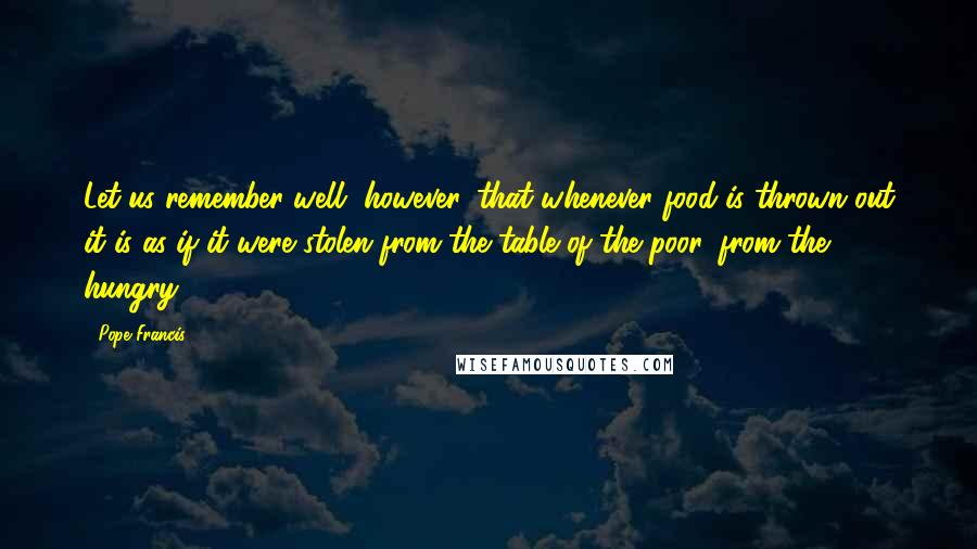 Pope Francis Quotes: Let us remember well, however, that whenever food is thrown out it is as if it were stolen from the table of the poor, from the hungry!