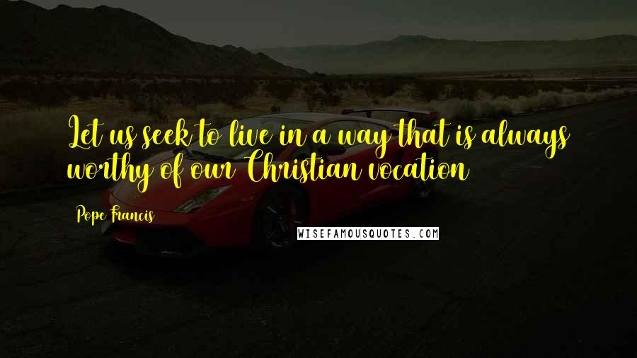 Pope Francis Quotes: Let us seek to live in a way that is always worthy of our Christian vocation