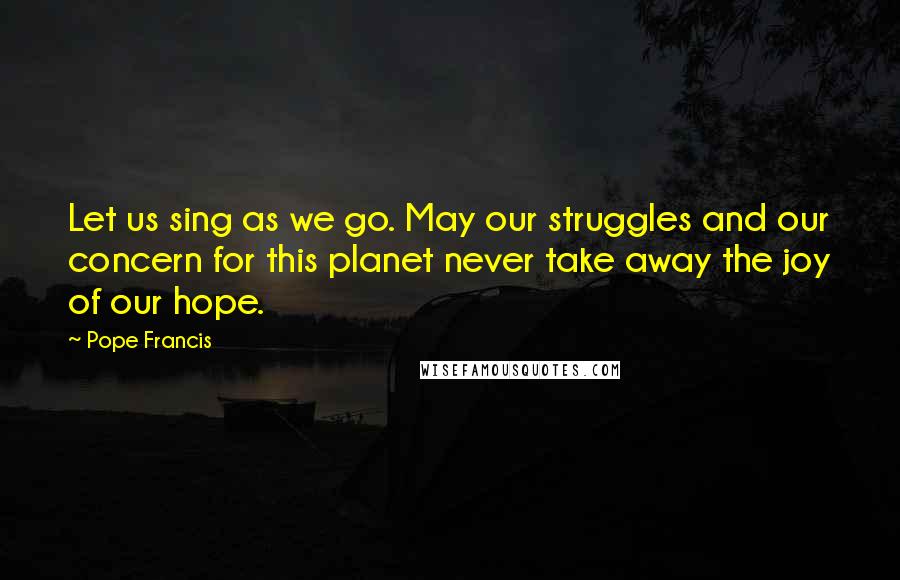 Pope Francis Quotes: Let us sing as we go. May our struggles and our concern for this planet never take away the joy of our hope.