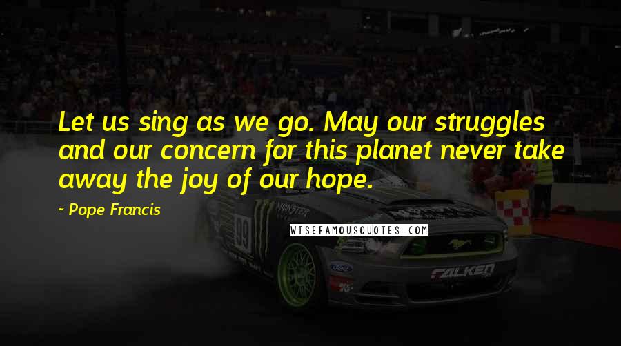Pope Francis Quotes: Let us sing as we go. May our struggles and our concern for this planet never take away the joy of our hope.