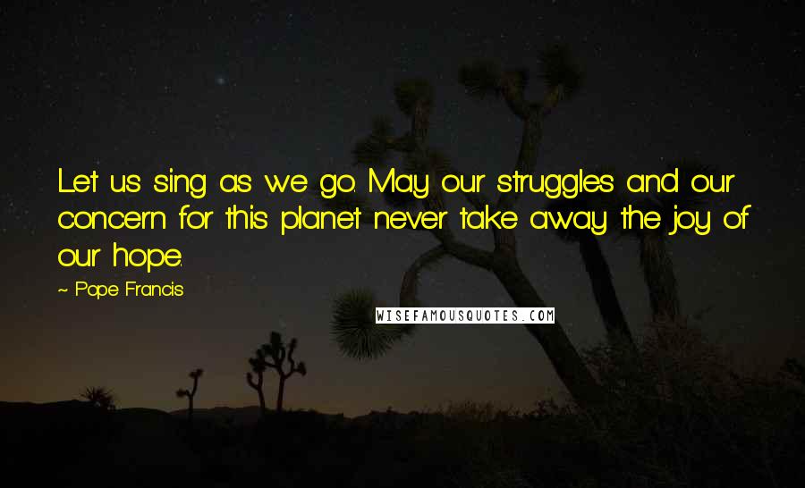Pope Francis Quotes: Let us sing as we go. May our struggles and our concern for this planet never take away the joy of our hope.