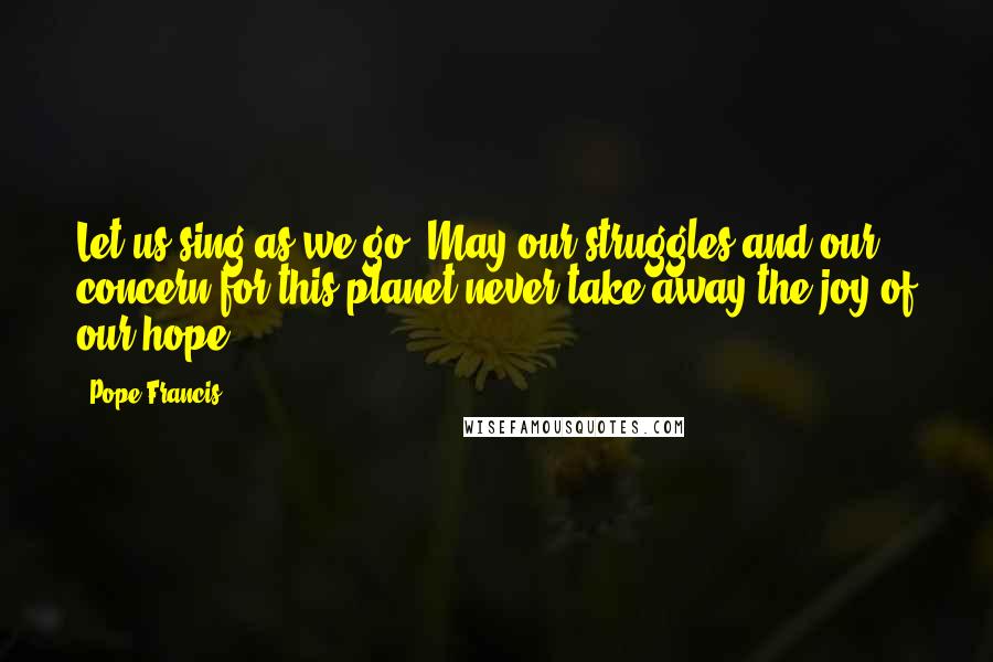 Pope Francis Quotes: Let us sing as we go. May our struggles and our concern for this planet never take away the joy of our hope.