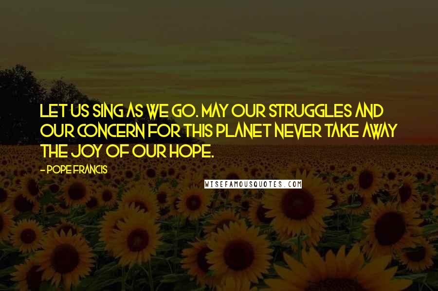 Pope Francis Quotes: Let us sing as we go. May our struggles and our concern for this planet never take away the joy of our hope.
