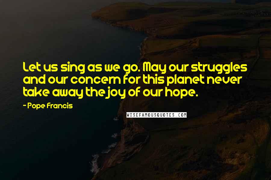 Pope Francis Quotes: Let us sing as we go. May our struggles and our concern for this planet never take away the joy of our hope.