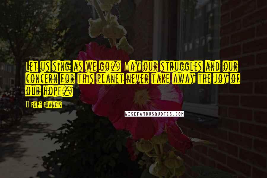 Pope Francis Quotes: Let us sing as we go. May our struggles and our concern for this planet never take away the joy of our hope.