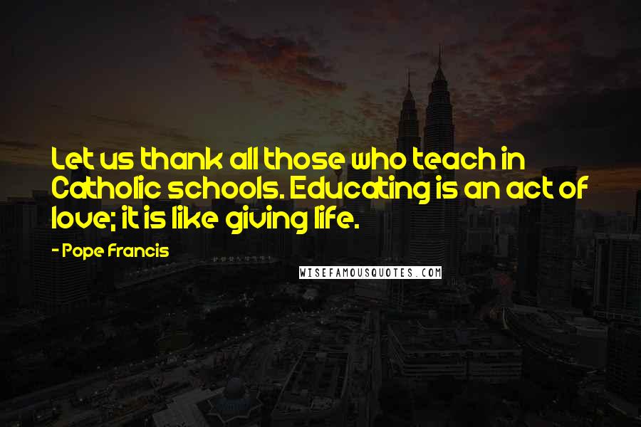 Pope Francis Quotes: Let us thank all those who teach in Catholic schools. Educating is an act of love; it is like giving life.