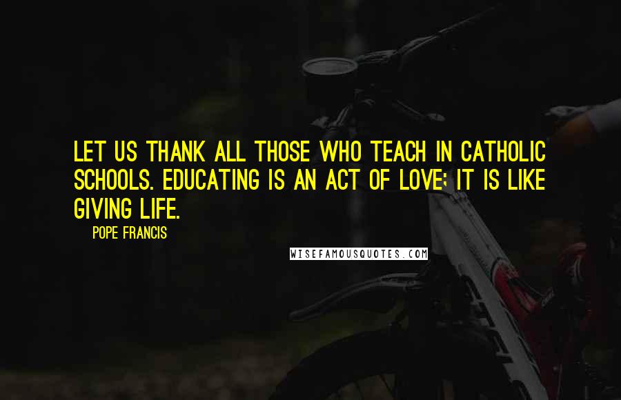 Pope Francis Quotes: Let us thank all those who teach in Catholic schools. Educating is an act of love; it is like giving life.