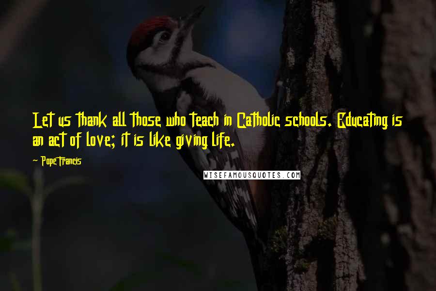 Pope Francis Quotes: Let us thank all those who teach in Catholic schools. Educating is an act of love; it is like giving life.