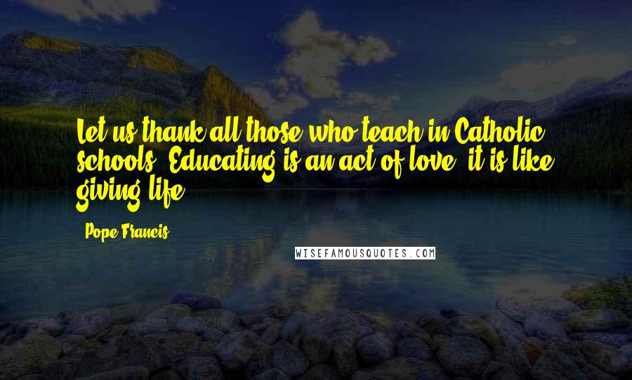 Pope Francis Quotes: Let us thank all those who teach in Catholic schools. Educating is an act of love; it is like giving life.
