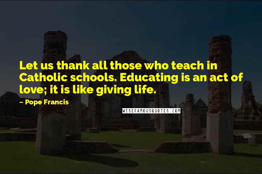 Pope Francis Quotes: Let us thank all those who teach in Catholic schools. Educating is an act of love; it is like giving life.