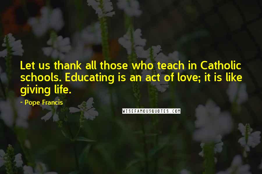 Pope Francis Quotes: Let us thank all those who teach in Catholic schools. Educating is an act of love; it is like giving life.