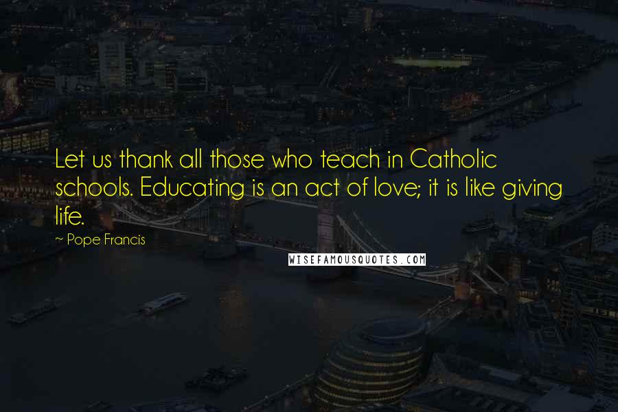 Pope Francis Quotes: Let us thank all those who teach in Catholic schools. Educating is an act of love; it is like giving life.