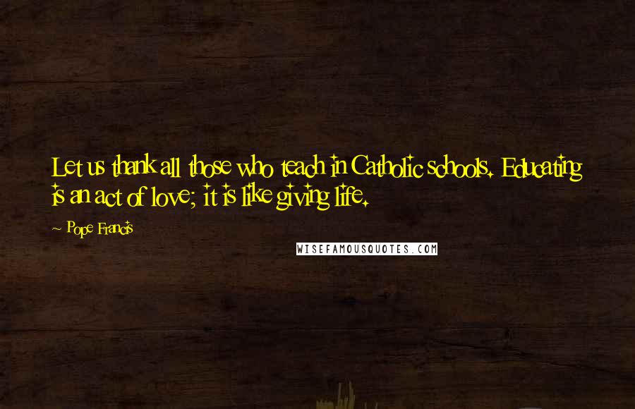 Pope Francis Quotes: Let us thank all those who teach in Catholic schools. Educating is an act of love; it is like giving life.