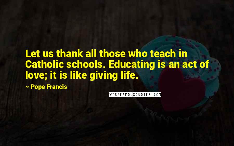 Pope Francis Quotes: Let us thank all those who teach in Catholic schools. Educating is an act of love; it is like giving life.