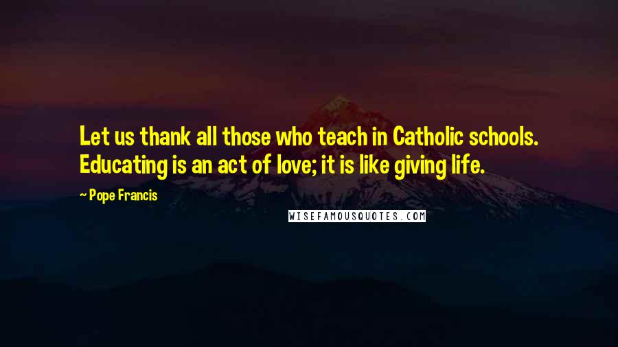 Pope Francis Quotes: Let us thank all those who teach in Catholic schools. Educating is an act of love; it is like giving life.