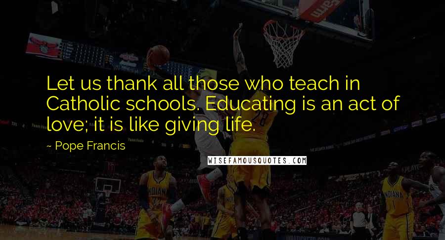 Pope Francis Quotes: Let us thank all those who teach in Catholic schools. Educating is an act of love; it is like giving life.