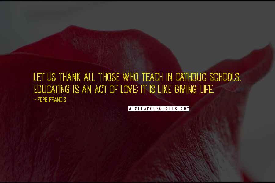 Pope Francis Quotes: Let us thank all those who teach in Catholic schools. Educating is an act of love; it is like giving life.
