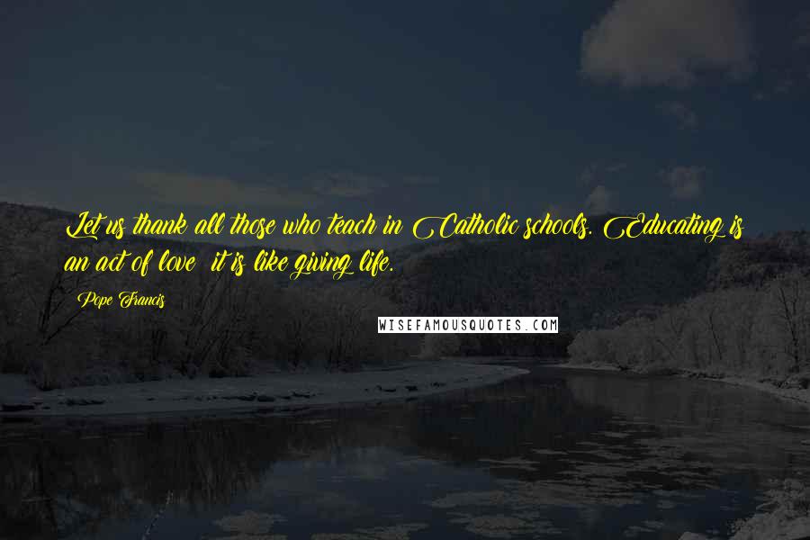 Pope Francis Quotes: Let us thank all those who teach in Catholic schools. Educating is an act of love; it is like giving life.