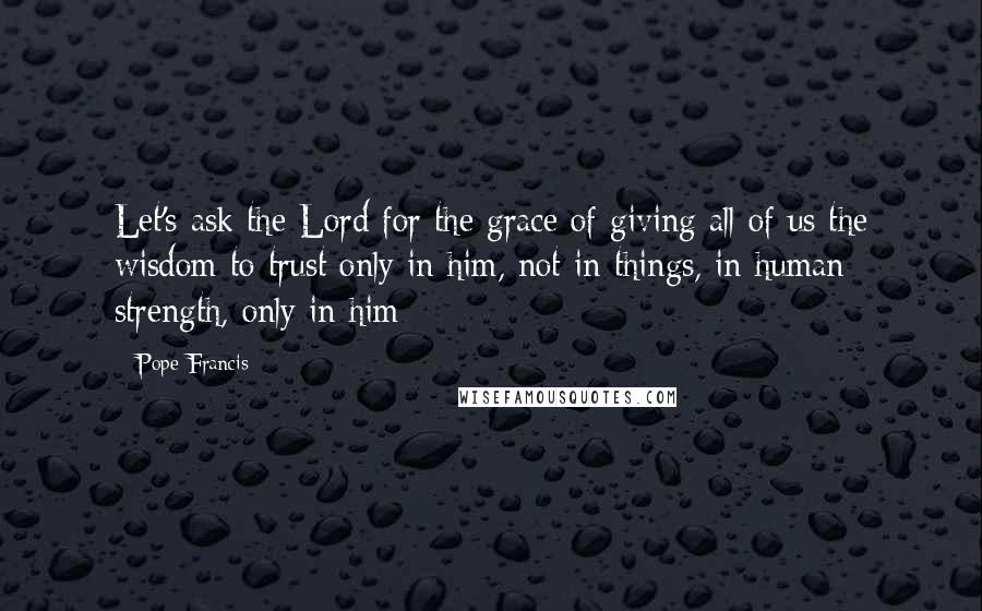 Pope Francis Quotes: Let's ask the Lord for the grace of giving all of us the wisdom to trust only in him, not in things, in human strength, only in him