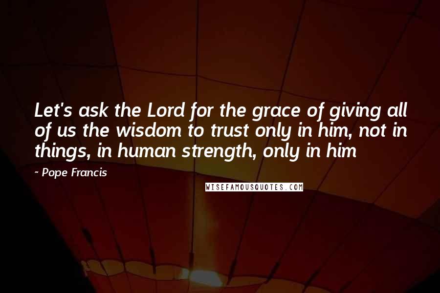 Pope Francis Quotes: Let's ask the Lord for the grace of giving all of us the wisdom to trust only in him, not in things, in human strength, only in him