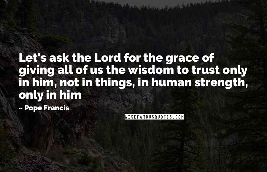 Pope Francis Quotes: Let's ask the Lord for the grace of giving all of us the wisdom to trust only in him, not in things, in human strength, only in him