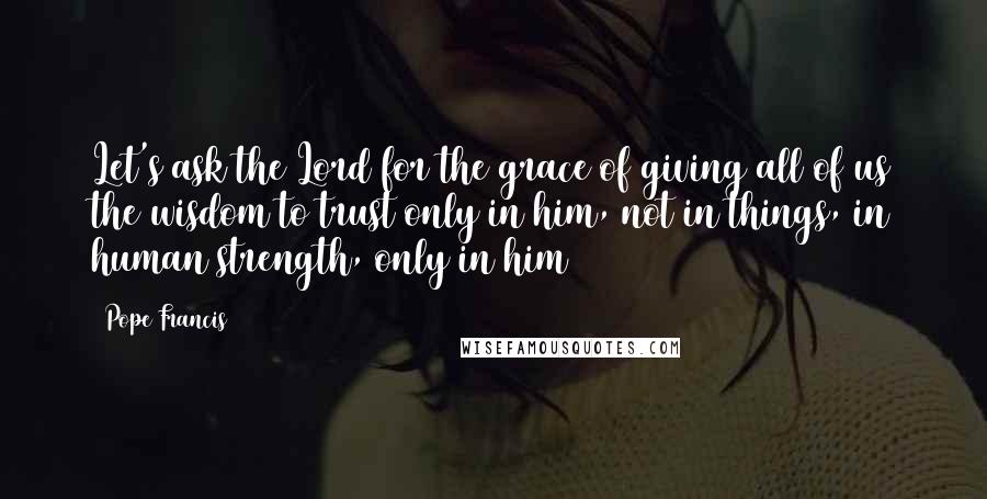 Pope Francis Quotes: Let's ask the Lord for the grace of giving all of us the wisdom to trust only in him, not in things, in human strength, only in him