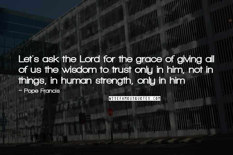 Pope Francis Quotes: Let's ask the Lord for the grace of giving all of us the wisdom to trust only in him, not in things, in human strength, only in him