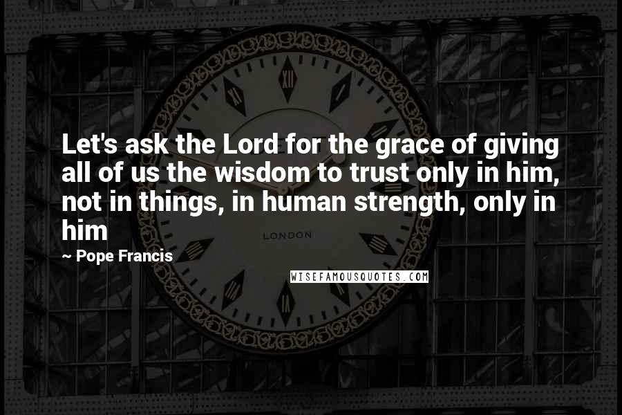 Pope Francis Quotes: Let's ask the Lord for the grace of giving all of us the wisdom to trust only in him, not in things, in human strength, only in him