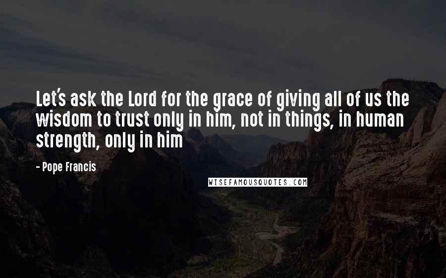 Pope Francis Quotes: Let's ask the Lord for the grace of giving all of us the wisdom to trust only in him, not in things, in human strength, only in him