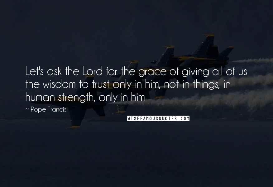 Pope Francis Quotes: Let's ask the Lord for the grace of giving all of us the wisdom to trust only in him, not in things, in human strength, only in him