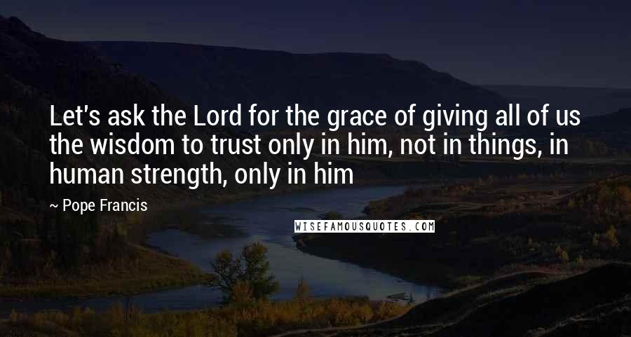 Pope Francis Quotes: Let's ask the Lord for the grace of giving all of us the wisdom to trust only in him, not in things, in human strength, only in him