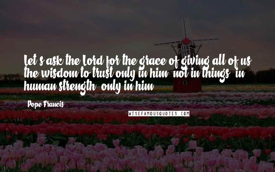 Pope Francis Quotes: Let's ask the Lord for the grace of giving all of us the wisdom to trust only in him, not in things, in human strength, only in him