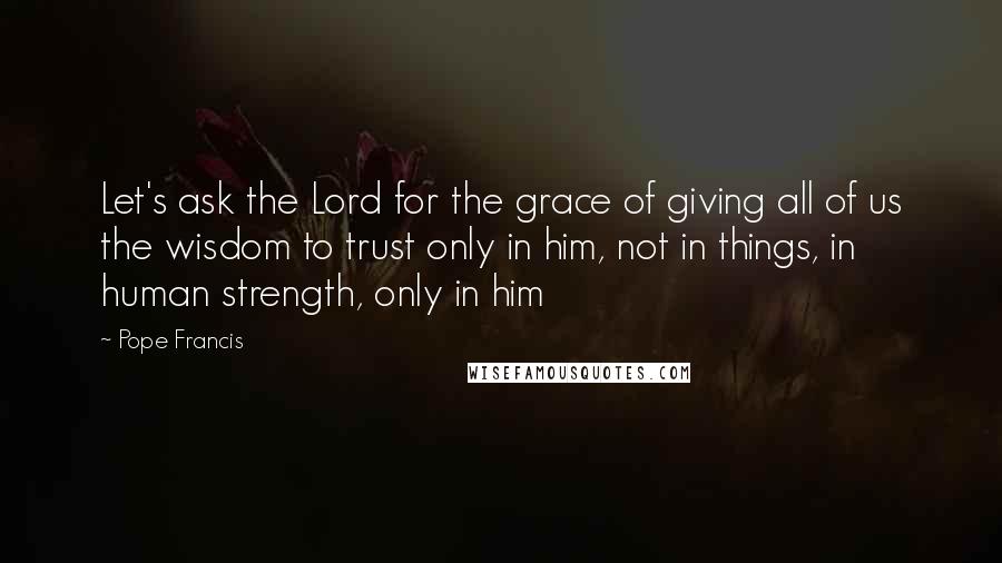 Pope Francis Quotes: Let's ask the Lord for the grace of giving all of us the wisdom to trust only in him, not in things, in human strength, only in him