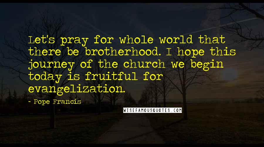 Pope Francis Quotes: Let's pray for whole world that there be brotherhood. I hope this journey of the church we begin today is fruitful for evangelization.