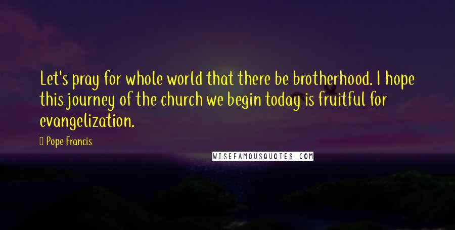 Pope Francis Quotes: Let's pray for whole world that there be brotherhood. I hope this journey of the church we begin today is fruitful for evangelization.