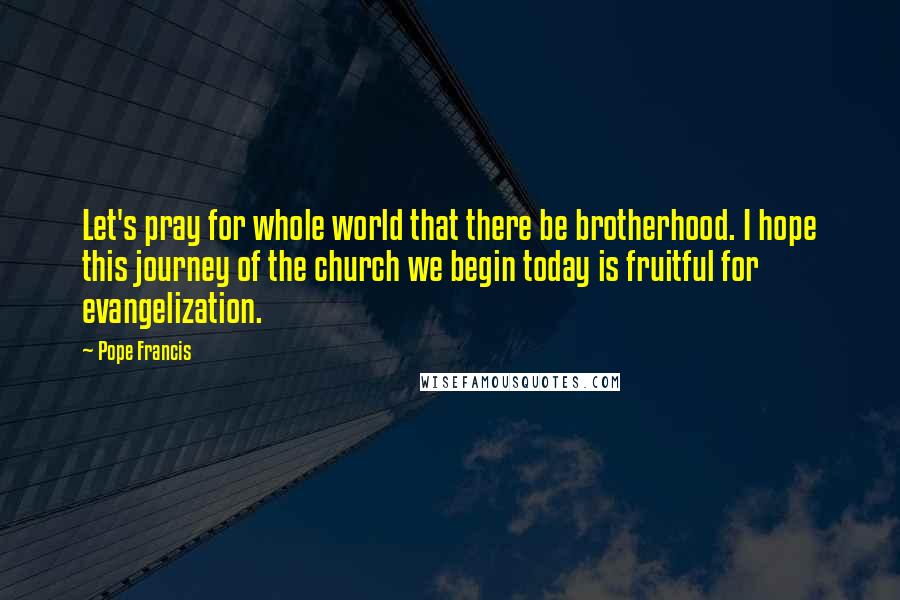 Pope Francis Quotes: Let's pray for whole world that there be brotherhood. I hope this journey of the church we begin today is fruitful for evangelization.