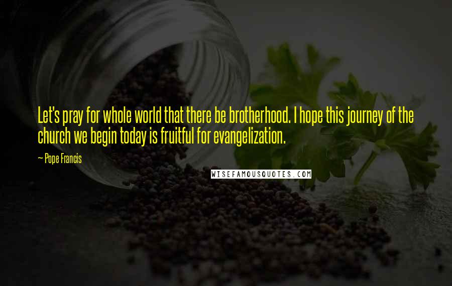 Pope Francis Quotes: Let's pray for whole world that there be brotherhood. I hope this journey of the church we begin today is fruitful for evangelization.