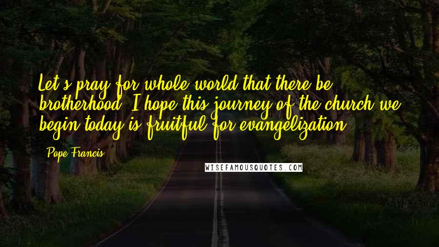 Pope Francis Quotes: Let's pray for whole world that there be brotherhood. I hope this journey of the church we begin today is fruitful for evangelization.
