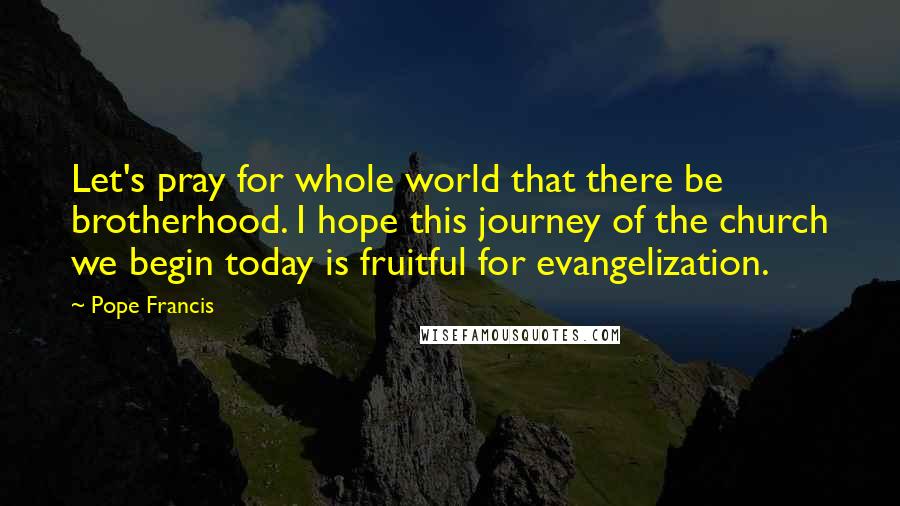 Pope Francis Quotes: Let's pray for whole world that there be brotherhood. I hope this journey of the church we begin today is fruitful for evangelization.