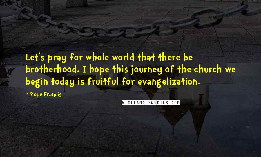 Pope Francis Quotes: Let's pray for whole world that there be brotherhood. I hope this journey of the church we begin today is fruitful for evangelization.