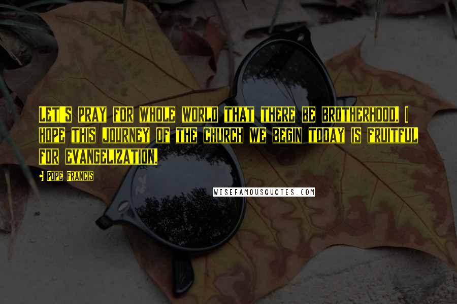 Pope Francis Quotes: Let's pray for whole world that there be brotherhood. I hope this journey of the church we begin today is fruitful for evangelization.