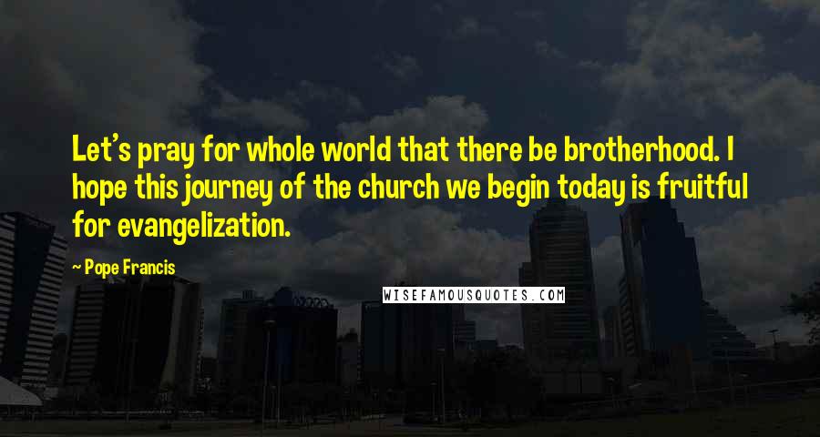 Pope Francis Quotes: Let's pray for whole world that there be brotherhood. I hope this journey of the church we begin today is fruitful for evangelization.