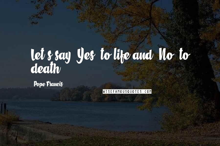 Pope Francis Quotes: Let's say 'Yes' to life and 'No' to death.