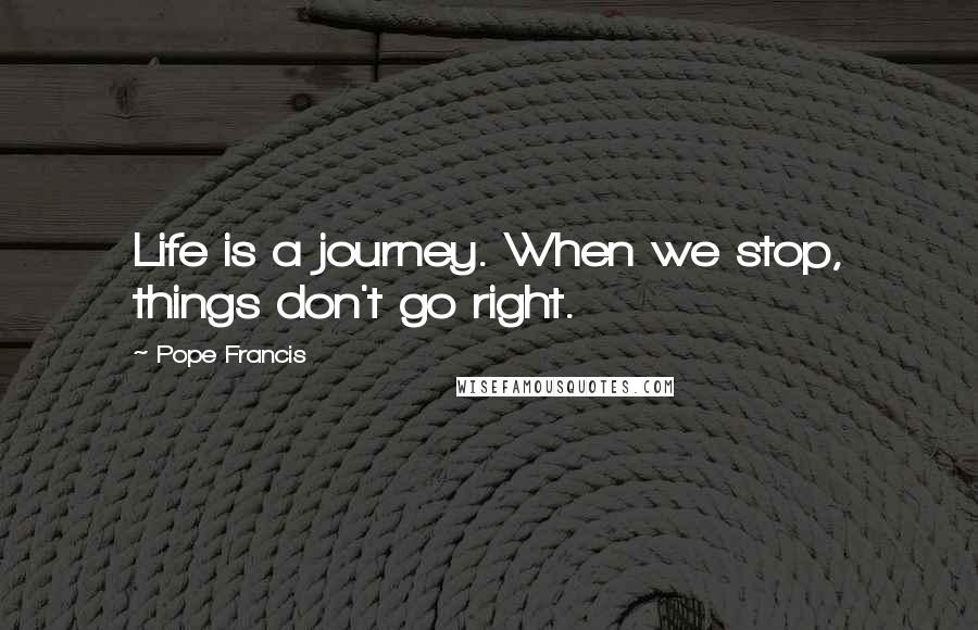 Pope Francis Quotes: Life is a journey. When we stop, things don't go right.